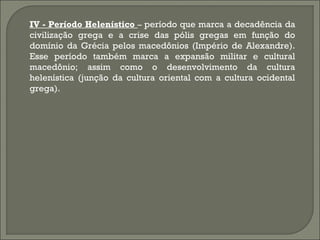 IV - Período Helenístico – período que marca a decadência da
civilização grega e a crise das pólis gregas em função do
domínio da Grécia pelos macedônios (Império de Alexandre).
Esse período também marca a expansão militar e cultural
macedônio; assim como o desenvolvimento da cultura
helenística (junção da cultura oriental com a cultura ocidental
grega).

 