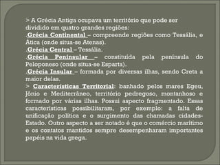 > A Grécia Antiga ocupava um território que pode ser
dividido em quatro grandes regiões:
.Grécia Continental – compreende regiões como Tessália, e
Ática (onde situa-se Atenas).
.Grécia Central – Tessália.
.Grécia Peninsular – constituída pela península do
Peloponeso (onde situa-se Esparta).
.Grécia Insular – formada por diversas ilhas, sendo Creta a
maior delas.
> Características Territorial: banhado pelos mares Egeu,
Jônio e Mediterrâneo, território pedregoso, montanhoso e
formado por várias ilhas. Possui aspecto fragmentado. Essas
características possibilitaram, por exemplo: a falta de
unificação política e o surgimento das chamadas cidadesEstado. Outro aspecto a ser notado é que o comércio marítimo
e os contatos mantidos sempre desempenharam importantes
papéis na vida grega.

 