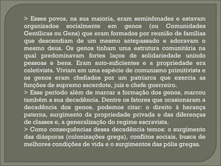 > Esses povos, na sua maioria, eram seminômades e estavam
organizados socialmente em genos (ou Comunidades
Gentílicas ou Gens) que eram formados por reunião de famílias
que descendiam de um mesmo antepassado e adoravam o
mesmo deus. Os genos tinham uma estrutura comunitária na
qual predominavam fortes laços de solidariedade unindo
pessoas e bens. Eram auto-suficientes e a propriedade era
coletivista. Viviam em uma espécie de comunismo primitivista e
os genos eram chefiados por um patriarca que exercia as
funções de supremo sacerdote, juiz e chefe guerreiro.
> Esse período além de marcar a formação dos genos, marcou
também a sua decadência. Dentre os fatores que ocasionaram a
decadência dos genos, podemos citar: o direito à herança
paterna, surgimento da propriedade privada e das diferenças
de classes e, a generalização do regime escravista.
> Como consequências dessa decadência temos: o surgimento
das diásporas (colonizações grega), conflitos sociais, busca de
melhores condições de vida e o surgimentos das pólis gregas.

 