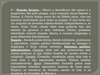 II – Período Arcaico – Marca a decadência dos genos e o
surgimento das pólis gregas, como exemplo temos Esparta e
Atenas. A Grécia Antiga nunca foi um Estado único, com um
governo centralizado para todos os gregos. O que havia era
um conjunto de diversas cidades-Estado independentes e, às
vezes, rivais. Cada cidade tinha suas próprias leis, seu
sistema de governo e seus costumes. Porém, possuíam
identidade cultural (mesmo idioma e crenças religiosas) e
eram diferentes dos bárbaros.
Esparta – fundada pelos dórios, Estado militarista, praticavam
a agricultura, regime político fundamentado na diarquia e
oligarquia e força militar terrestre. Estrutura políticoadministativa: Diarquia (dois reis que governavam sem
muitos poderes, já que tinham funções de caráter militar e
religioso), Gerúsia (Conselho constituído pelos dois reis e
mais vinte e oito esparciatas anciãos. Tinham funções
administrativas) Ápela (Assembléia formada pelos mais
importantes cidadãos espartanos maiores de trinta anos.
Elegiam os membros da Gerúsia, exceto os reis, e os
membros do Conselho de Éforos) e

 