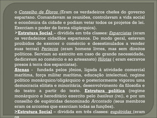 o Conselho de Éforos (Eram os verdadeiros chefes do governo
espartano. Comandavam as reuniões, controlavam a vida social
e econômica da cidade e podiam vetar todos os projetos de lei.
Exerciam o poder de forma oligárquica).
Estrutura Social – dividida em três classes: Esparciatas (eram
os verdadeiros cidadãos espartanos. De modo geral, estavam
proibidos de exercer o comércio e desestimulados a vender
suas terras) Periecos (eram homens livres, mas sem direitos
políticos. Serviam ao exército em caso de grande necessidade,
dedicavam ao comércio e ao artesanato) Hilotas ( eram escravos
presos à terra dos esparciatas).
Atenas - fundada pelos jônios, ligada à atividade comercial
marítima, força militar marítima, educação intelectual, regime
político monárquico/oligárquico e posteriormente vigorou uma
democracia elitista e minoritária, desenvolvimento da filosofia e
do teatro a partir do texto. Estrutura política (regime
monárquico e hereditário exercito pelo basileus (rei), e por um
conselho de eupátridas denominado Arcontado (seus membros
eram os arcontes que exerciam todas as funções).
>Estrutura Social – dividida em três classes: eupátridas (eram

 