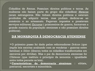 Cidadãos de Atenas. Possuíam direitos políticos e terras. As
mulheres não faziam parte do grupo dos cidadãos) Metecos
(eram estrangeiros. Não tinham direitos políticos e estavam
proibidos de adquirir terras, mas podiam dedicar-se ao
comércio e ao artesanato. Pagavam impostos e prestavam
serviços militares) Escravos ( prisioneiros de guerra, formavam a
grande maioria da população ateniense e não possuíam direitos
políticos).

DA MONARQUIA À DEMOCRACIA ATENIENSE
O primeiro passo foi dado pelos reformadores Drácon (que
impôs leis escritas acabando com as vendetas – guerras entre
famílias) e Sólon (liberou todos os cidadãos transformados em
escravos por dívidas). Mas o pai da democracia ateniense foi
Clístenes (que instituiu o princípio da isonomia – igualdade
entre todos perante as leis).
Características da democracia ateniense : elitista,
patriarcal, escravista e minoritária.

 