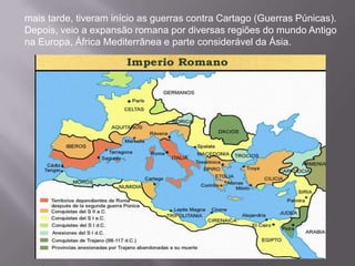 mais tarde, tiveram início as guerras contra Cartago (Guerras Púnicas).
Depois, veio a expansão romana por diversas regiões do mundo Antigo
na Europa, África Mediterrânea e parte considerável da Ásia.

 