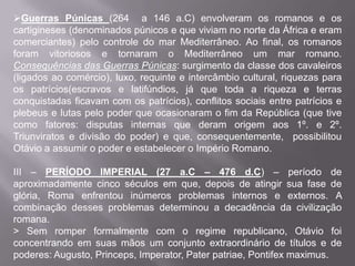 Guerras Púnicas (264 a 146 a.C) envolveram os romanos e os
cartigineses (denominados púnicos e que viviam no norte da África e eram
comerciantes) pelo controle do mar Mediterrâneo. Ao final, os romanos
foram vitoriosos e tornaram o Mediterrâneo um mar romano.
Consequências das Guerras Púnicas: surgimento da classe dos cavaleiros
(ligados ao comércio), luxo, requinte e intercâmbio cultural, riquezas para
os patrícios(escravos e latifúndios, já que toda a riqueza e terras
conquistadas ficavam com os patrícios), conflitos sociais entre patrícios e
plebeus e lutas pelo poder que ocasionaram o fim da República (que tive
como fatores: disputas internas que deram origem aos 1º. e 2º.
Triunviratos e divisão do poder) e que, consequentemente, possibilitou
Otávio a assumir o poder e estabelecer o Império Romano.
III – PERÍODO IMPERIAL (27 a.C – 476 d.C) – período de
aproximadamente cinco séculos em que, depois de atingir sua fase de
glória, Roma enfrentou inúmeros problemas internos e externos. A
combinação desses problemas determinou a decadência da civilização
romana.
> Sem romper formalmente com o regime republicano, Otávio foi
concentrando em suas mãos um conjunto extraordinário de títulos e de
poderes: Augusto, Princeps, Imperator, Pater patriae, Pontifex maximus.

 