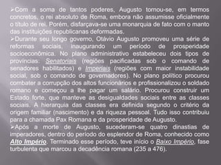 Com a soma de tantos poderes, Augusto tornou-se, em termos
concretos, o rei absoluto de Roma, embora não assumisse oficialmente
o título de rei. Porém, disfarçava-se uma monarquia de fato com o manto
das instituições republicanas deformadas.
Durante seu longo governo, Otávio Augusto promoveu uma série de
reformas sociais, inaugurando um período de prosperidade
socioeconômica. No plano administrativo estabeleceu dois tipos de
províncias: Senatoriais (regiões pacificadas sob o comando de
senadores habilitados) e Imperiais (regiões com maior instabilidade
social, sob o comando de governadores). No plano político procurou
combater a corrupção dos altos funcionários e profissionalizou o soldado
romano e começou a lhe pagar um salário. Procurou construir um
Estado forte, que manteve as desigualdades sociais entre as classes
sociais. A hierarquia das classes era definida segundo o critério da
origem familiar (nascimento) e da riqueza pessoal. Tudo isso contribuiu
para a chamada Pax Romana e da prosperidade de Augusto.
Após a morte de Augusto, sucederam-se quatro dinastias de
imperadores, dentro do período do esplendor de Roma, conhecido como
Alto Império. Terminado esse período, teve início o Baixo Império, fase
turbulenta que marcou a decadência romana (235 a 476).

 