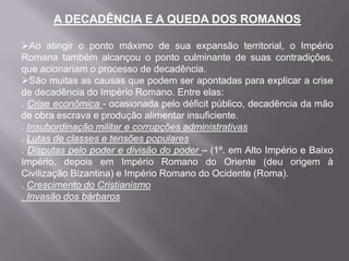 A DECADÊNCIA E A QUEDA DOS ROMANOS
Ao atingir o ponto máximo de sua expansão territorial, o Império
Romana também alcançou o ponto culminante de suas contradições,
que acionariam o processo de decadência.
São muitas as causas que podem ser apontadas para explicar a crise
de decadência do Império Romano. Entre elas:
. Crise econômica - ocasionada pelo déficit público, decadência da mão
de obra escrava e produção alimentar insuficiente.
. Insubordinação militar e corrupções administrativas
. Lutas de classes e tensões populares
. Disputas pelo poder e divisão do poder – (1º. em Alto Império e Baixo
Império, depois em Império Romano do Oriente (deu origem à
Civilização Bizantina) e Império Romano do Ocidente (Roma).
. Crescimento do Cristianismo
. Invasão dos bárbaros

 