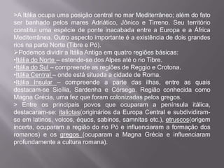 >A Itália ocupa uma posição central no mar Mediterrâneo; além do fato
ser banhado pelos mares Adriático, Jônico e Tirreno. Seu território
constitui uma espécie de ponte inacabada entre a Europa e a África
Mediterrânea. Outro aspecto importante é a existência de dois grandes
rios na parte Norte (Tibre e Pó).
Podemos dividir a Itália Antiga em quatro regiões básicas:
•Itália do Norte – estende-se dos Alpes até o rio Tibre.
•Itália do Sul – compreende as regiões de Reggio e Crotona.
•Itália Central – onde está situada a cidade de Roma.
•Itália Insular – compreende a parte das ilhas, entre as quais
destacam-se Sicília, Sardenha e Córsega. Região conhecida como
Magna Grécia, uma fez que foram colonizadas pelos gregos.
> Entre os principais povos que ocuparam a península itálica,
destacaram-se: italiotas(originários da Europa Central e subdividiramse em latinos, volcos, équos, sabinos, samnitas etc.), etruscos(origem
incerta, ocuparam a região do rio Pó e influenciaram a formação dos
romanos) e os gregos (ocuparam a Magna Grécia e influenciaram
profundamente a cultura romana).

 
