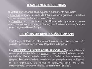 O NASCIMENTO DE ROMA
>Existem duas teorias para explicar o nascimento de Roma:
I- Lendária – ligada a lenda da loba e os dois gêmeos: Rômulo e
Remo ( sendo que Rômulo matou Remo)
II- Científica – o nascimento de Roma está ligado aos povos
sabinos e latinos (povos agricultores) que fundaram povoações que
deram origem a Roma Antiga.

HISTÓRIA DA CIVILIZAÇÃO ROMANA
> A longa história de Roma costuma-se ser dividida em três
grandes períodos: Monarquia, República e Império.
I – PERÍODO DA MONARQUIA (753-509 a.C)– encontramos
nesse período também os genos como célula fundamental da
sociedade. Esse período marca a influência dos etruscos e
gregos. Seu estudo é feito com base em pesquisas arqueológicas
e na interpretação de lendas e tradições, assim como na
obra(epopéia) do poeta Virgílio, denominada “Eneida”.

 
