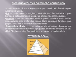 ESTRUTURA POLÍTICA DO PERÍODO MONÁRQUICO

Na Monarquia, Roma era governada por um rei, pelo Senado e pela
Assembleia Curial.
•Rei – chefe militar e religioso, além de juiz. Era fiscalizado pelo
Senado e pela Assembleia Curial. Os últimos reis eram etruscos.
•Senado – era um conselho formado pelos cidadãos mais idosos,
responsáveis pela chefia dos genos. Suas principais funções eram
propor novas leis e fiscalizar as ações do rei.
•Assembleia Curial – compunha-se de cidadãos (homens em
condições de servir o exército) agrupados em cúrias (conjunto de dez
clãs). Elegiam os altos funcionários e aprovava ou rejeitava leis.
ESTRUTURA SOCIAL

 