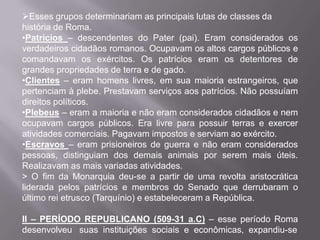 Esses grupos determinariam as principais lutas de classes da
história de Roma.
•Patrícios – descendentes do Pater (pai). Eram considerados os
verdadeiros cidadãos romanos. Ocupavam os altos cargos públicos e
comandavam os exércitos. Os patrícios eram os detentores de
grandes propriedades de terra e de gado.
•Clientes – eram homens livres, em sua maioria estrangeiros, que
pertenciam à plebe. Prestavam serviços aos patrícios. Não possuíam
direitos políticos.
•Plebeus – eram a maioria e não eram considerados cidadãos e nem
ocupavam cargos públicos. Era livre para possuir terras e exercer
atividades comerciais. Pagavam impostos e serviam ao exército.
•Escravos – eram prisioneiros de guerra e não eram considerados
pessoas, distinguiam dos demais animais por serem mais úteis.
Realizavam as mais variadas atividades.
> O fim da Monarquia deu-se a partir de uma revolta aristocrática
liderada pelos patrícios e membros do Senado que derrubaram o
último rei etrusco (Tarquínio) e estabeleceram a República.
II – PERÍODO REPUBLICANO (509-31 a.C) – esse período Roma
desenvolveu suas instituições sociais e econômicas, expandiu-se

 