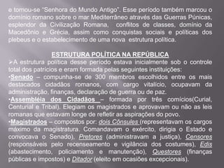 e tornou-se “Senhora do Mundo Antigo”. Esse período também marcou o
domínio romano sobre o mar Mediterrâneo através das Guerras Púnicas,
esplendor da Civilização Romana, conflitos de classes, domínio da
Macedônio e Grécia, assim como conquistas sociais e políticas dos
plebeus e o estabelecimento de uma nova estrutura política.
ESTRUTURA POLÍTICA NA REPÚBLICA
A estrutura política desse período estava inicialmente sob o controle
total dos patrícios e eram formada pelas seguintes instituições:
•Senado – compunha-se de 300 membros escolhidos entre os mais
destacados cidadãos romanos, com cargo vitalício, ocupavam da
administração, finanças, declaração de guerra ou de paz.
•Assembléia dos Cidadãos – formada por três comícios(Curial,
Centurial e Tribal). Elegiam os magistrados e aprovavam ou não as leis
romanas que estavam longe de refletir as aspirações do povo.
•Magistrados – compostos por: dois Cônsules (representavam os cargos
máximo da magistratura. Comandavam o exército, dirigia o Estado e
convocava o Senado), Pretores (administravam a justiça), Censores
(responsáveis pelo recenseamento e vigilância dos costumes), Edis
(abastecimento, policiamento e manutenção), Questores (finanças
públicas e impostos) e Ditador (eleito em ocasiões excepcionais).

 