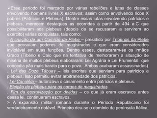Esse período foi marcado por várias rebeliões e lutas de classes
envolvendo homens livres X escravos; assim como envolvendo ricos X
pobres (Patrícios e Plebeus). Dentre essas lutas envolvendo patrícios e
plebeus, merecem destaques as ocorridas a partir de 494 a.C que
possibilitaram aos plebeus (depois de se recusarem a servirem ao
exército) várias conquistas, tais como:
. A criação de um Comício da Plebe – presidido por Tribunos da Plebe
que possuíam poderes de magistrados e que eram considerados
inviolável em suas funções. Dentre esses, destacaram-se os irmãos
Graco (Tibério e Caio que na tentativa de melhorarem a situação de
miséria de muitos plebeus elaboraram: Lei Agrária e Lei Frumental que
concedia pão mais barato para o povo. Ambos acabaram assassinados)
. Lei das Doze Tábuas – leis escritas que serviam para patrícios e
plebeus. Isso permitiu evitar arbitrariedade dos patrícios.
. Lei Canuléia – autorizava o casamento entre patrícios e plebeus.
. Eleição de plebeus para os cargos de magistrados
. Fim da escravização por dívidas – os que já eram escravos antes
dessa lei, continuaram escravos.
> A expansão militar romana durante o Período Republicano foi
verdadeiramente notável. Primeiro deu-se o domínio da península Itálica,

 