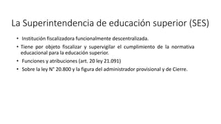 • Institución fiscalizadora funcionalmente descentralizada.
• Tiene por objeto fiscalizar y supervigilar el cumplimiento de la normativa
educacional para la educación superior.
• Funciones y atribuciones (art. 20 ley 21.091)
• Sobre la ley N° 20.800 y la figura del administrador provisional y de Cierre.
La Superintendencia de educación superior (SES)
 