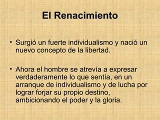 El RenacimientoEl Renacimiento
• Surgió un fuerte individualismo y nació un
nuevo concepto de la libertad.
• Ahora el hombre se atrevía a expresar
verdaderamente lo que sentía, en un
arranque de individualismo y de lucha por
lograr forjar su propio destino,
ambicionando el poder y la gloria.
 
