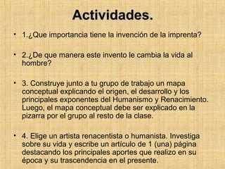 Actividades.Actividades.
• 1.¿Que importancia tiene la invención de la imprenta?
• 2.¿De que manera este invento le cambia la vida al
hombre?
• 3. Construye junto a tu grupo de trabajo un mapa
conceptual explicando el origen, el desarrollo y los
principales exponentes del Humanismo y Renacimiento.
Luego, el mapa conceptual debe ser explicado en la
pizarra por el grupo al resto de la clase.
• 4. Elige un artista renacentista o humanista. Investiga
sobre su vida y escribe un artículo de 1 (una) página
destacando los principales aportes que realizo en su
época y su trascendencia en el presente.
 