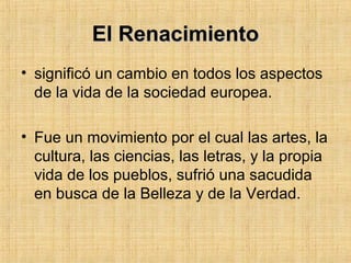 El RenacimientoEl Renacimiento
• significó un cambio en todos los aspectos
de la vida de la sociedad europea.
• Fue un movimiento por el cual las artes, la
cultura, las ciencias, las letras, y la propia
vida de los pueblos, sufrió una sacudida
en busca de la Belleza y de la Verdad.
 