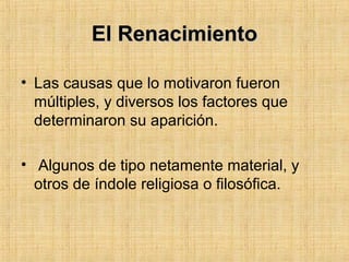 El RenacimientoEl Renacimiento
• Las causas que lo motivaron fueron
múltiples, y diversos los factores que
determinaron su aparición.
• Algunos de tipo netamente material, y
otros de índole religiosa o filosófica.
 