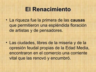 El RenacimientoEl Renacimiento
• La riqueza fue la primera de las causas
que permitieron una espléndida floración
de artistas y de pensadores.
• Las ciudades, libres de la miseria y de la
opresión feudal propias de la Edad Media,
encontraron en el comercio una corriente
vital que las renovó y encumbró.
 