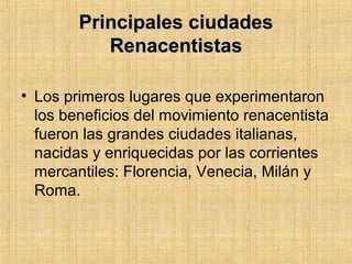 Principales ciudadesPrincipales ciudades
RenacentistasRenacentistas
• Los primeros lugares que experimentaron
los beneficios del movimiento renacentista
fueron las grandes ciudades italianas,
nacidas y enriquecidas por las corrientes
mercantiles: Florencia, Venecia, Milán y
Roma.
 
