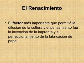 El RenacimientoEl Renacimiento
• El factor más importante que permitió la
difusión de la cultura y el pensamiento fue
la invención de la imprenta y el
perfeccionamiento de la fabricación de
papel.
 