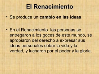 El RenacimientoEl Renacimiento
• Se produce un cambio en las ideas.
• En el Renacimiento las personas se
entregaron a los goces de este mundo, se
apropiaron del derecho a expresar sus
ideas personales sobre la vida y la
verdad, y lucharon por el poder y la gloria.
 