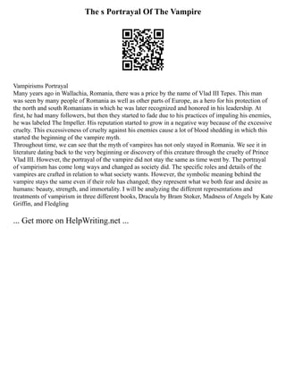 The s Portrayal Of The Vampire
Vampirisms Portrayal
Many years ago in Wallachia, Romania, there was a price by the name of Vlad III Tepes. This man
was seen by many people of Romania as well as other parts of Europe, as a hero for his protection of
the north and south Romanians in which he was later recognized and honored in his leadership. At
first, he had many followers, but then they started to fade due to his practices of impaling his enemies,
he was labeled The Impeller. His reputation started to grow in a negative way because of the excessive
cruelty. This excessiveness of cruelty against his enemies cause a lot of blood shedding in which this
started the beginning of the vampire myth.
Throughout time, we can see that the myth of vampires has not only stayed in Romania. We see it in
literature dating back to the very beginning or discovery of this creature through the cruelty of Prince
Vlad III. However, the portrayal of the vampire did not stay the same as time went by. The portrayal
of vampirism has come long ways and changed as society did. The specific roles and details of the
vampires are crafted in relation to what society wants. However, the symbolic meaning behind the
vampire stays the same even if their role has changed; they represent what we both fear and desire as
humans: beauty, strength, and immortality. I will be analyzing the different representations and
treatments of vampirism in three different books, Dracula by Bram Stoker, Madness of Angels by Kate
Griffin, and Fledgling
... Get more on HelpWriting.net ...
 