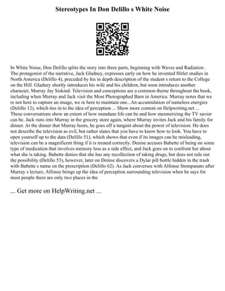 Stereotypes In Don Delillo s White Noise
In White Noise, Don Delillo splits the story into three parts, beginning with Waves and Radiation .
The protagonist of the narrative, Jack Gladney, expresses early on how he invented Hitler studies in
North America (Delillo 4), preceded by his in depth description of the student s return to the College
on the Hill. Gladney shortly introduces his wife and his children, but soon introduces another
character, Murray Jay Siskind. Television and conceptions are a common theme throughout the book,
including when Murray and Jack visit the Most Photographed Barn in America. Murray notes that we
re not here to capture an image, we re here to maintain one...An accumulation of nameless energies
(Delillo 12), which ties in to the idea of perception ... Show more content on Helpwriting.net ...
These conversations show an extent of how mundane life can be and how mesmerizing the TV savior
can be. Jack runs into Murray in the grocery store again, where Murray invites Jack and his family for
dinner. At the dinner that Murray hosts, he goes off a tangent about the power of television. He does
not describe the television as evil, but rather states that you have to know how to look. You have to
open yourself up to the data (Delillo 51), which shows that even if its images can be misleading,
television can be a magnificent thing if it is treated correctly. Denise accuses Babette of being on some
type of medication that involves memory loss as a side effect, and Jack goes on to confront her about
what she is taking. Babette denies that she has any recollection of taking drugs, but does not rule out
the possibility (Delillo 53), however, later on Denise discovers a Dylar pill bottle hidden in the trash
with Babette s name on the prescription (Delillo 62). As Jack converses with Alfonse Stompanato after
Murray s lecture, Alfonse brings up the idea of perception surrounding television when he says for
most people there are only two places in the
... Get more on HelpWriting.net ...
 
