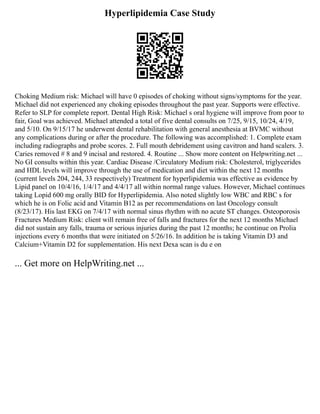 Hyperlipidemia Case Study
Choking Medium risk: Michael will have 0 episodes of choking without signs/symptoms for the year.
Michael did not experienced any choking episodes throughout the past year. Supports were effective.
Refer to SLP for complete report. Dental High Risk: Michael s oral hygiene will improve from poor to
fair, Goal was achieved. Michael attended a total of five dental consults on 7/25, 9/15, 10/24, 4/19,
and 5/10. On 9/15/17 he underwent dental rehabilitation with general anesthesia at BVMC without
any complications during or after the procedure. The following was accomplished: 1. Complete exam
including radiographs and probe scores. 2. Full mouth debridement using cavitron and hand scalers. 3.
Caries removed # 8 and 9 incisal and restored. 4. Routine ... Show more content on Helpwriting.net ...
No GI consults within this year. Cardiac Disease /Circulatory Medium risk: Cholesterol, triglycerides
and HDL levels will improve through the use of medication and diet within the next 12 months
(current levels 204, 244, 33 respectively) Treatment for hyperlipidemia was effective as evidence by
Lipid panel on 10/4/16, 1/4/17 and 4/4/17 all within normal range values. However, Michael continues
taking Lopid 600 mg orally BID for Hyperlipidemia. Also noted slightly low WBC and RBC s for
which he is on Folic acid and Vitamin B12 as per recommendations on last Oncology consult
(8/23/17). His last EKG on 7/4/17 with normal sinus rhythm with no acute ST changes. Osteoporosis
Fractures Medium Risk: client will remain free of falls and fractures for the next 12 months Michael
did not sustain any falls, trauma or serious injuries during the past 12 months; he continue on Prolia
injections every 6 months that were initiated on 5/26/16. In addition he is taking Vitamin D3 and
Calcium+Vitamin D2 for supplementation. His next Dexa scan is du e on
... Get more on HelpWriting.net ...
 