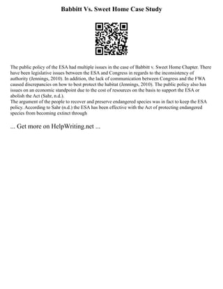 Babbitt Vs. Sweet Home Case Study
The public policy of the ESA had multiple issues in the case of Babbitt v. Sweet Home Chapter. There
have been legislative issues between the ESA and Congress in regards to the inconsistency of
authority (Jennings, 2010). In addition, the lack of communication between Congress and the FWA
caused discrepancies on how to best protect the habitat (Jennings, 2010). The public policy also has
issues on an economic standpoint due to the cost of resources on the basis to support the ESA or
abolish the Act (Sahr, n.d.).
The argument of the people to recover and preserve endangered species was in fact to keep the ESA
policy. According to Sahr (n.d.) the ESA has been effective with the Act of protecting endangered
species from becoming extinct through
... Get more on HelpWriting.net ...
 