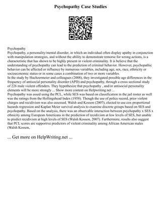 Psychopathy Case Studies
Psychopathy
Psychopathy, a personality/mental disorder, in which an individual often display apathy in conjunction
with manipulation strategies, and without the ability to demonstrate remorse for wrong actions, is a
characteristic that has shown to be highly present in violent criminality. It is believe that the
understanding of psychopathy can lead to the prediction of criminal behavior. However, psychopathic
behavior can be affected or influence by numerous variables, including age, sex, race, ethnicity or
socioeconomic status or in some cases a combination of two or more variables.
In the study by Huchzermeier and colleagues (2008), they investigated possible age differences in the
frequency of antisocial personality disorder (APD) and psychopathy, through a cross sectional study
of 226 male violent offenders. They hypothesize that psychopathy , and/or antisocial personality
elements will be more strongly ... Show more content on Helpwriting.net ...
Psychopathy was assed using the PCL, while SES was based on classification in the jail roster as well
was the ratings from the Hollingshead Index (1958). Though the use of police record, prior violent
charges and recidivism was also assessed. Walsh and Kosson (2007), elected to use cox proportional
hazards regression and Kaplan Meier survival analysis to examine discrete groups based on SES and
psychopathy. Based on the analysis, there was an observable interaction between psychopathy x SES x
ethnicity among European Americans in the prediction of recidivism at low levels of SES, but unable
to predict recidivism at high levels of SES (Walsh Kosson, 2007). Furthermore, results also suggest
that PCL scores are supportive predictors of violent criminality among African American males
(Walsh Kosson,
... Get more on HelpWriting.net ...
 