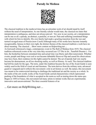 Parody In Medusa
The classical tradition in the medieval times has an articulate work of art should stand by itself
without the need of interpretation. As one literally scholar would state, the classical era states that
interpretation is ambiguous, and does not always prevail . Yet, now in our society, art s interpretation
can be one or all: a parody, an abstract, a pastiche, or non art. Pain and suffering constituted things
with which for him to identify. His own family had made a grueling transition from the war and
turmoil ravaged areas of Prussia (now Czech) Although many of his works have become instantly
recognizeable, famous in their own right, the distinct themes of the classical tradition s work have no
direct meaning. The classical ... Show more content on Helpwriting.net ...
As Gericault referenced a tragic, contemporary event in The Raft of Medusa from 1819, The classical
tradition referenced events at the very time they occurred (see 127 Die in Jet , Tunafish Disaster ) . For
him, the borderline between simulated time and actual time was blurry and often nonexistent. Whether
events, people and things were real or not became debatable However flip and casual his observations
may have been, their credence (in this light) cannot be denied. The act of parody had very nearly
become his denouemont, an all too shocking reality, as well as History. As such, The classical tradition
had left his mark for the ages. The term, under this tradition became the rise of the Avant Garde is seen
widely used in the field of visual art and literature. The term derives from the military term, advanced
guard or vanguard and it reflects this movement s role in art history as well. By nature, this movement
was meant to be controversial desiring to challenge the traditional art and the society as a whole. In
the realm of the arts world, works of the Avant Garde carried characteristics which represented
pushing of the boundaries of what is accepted as the norm as well as tearing down the status quo.
Began in 1850 in France, this movement led many artists to initiate works that are experimental,
innovative and unconventional. The three essential features of an
... Get more on HelpWriting.net ...
 
