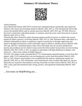 Summary Of Attachment Theory
Article Summary
Anne Merrill and Tamara Afifi (2015) examine how attachment theory emotionally and cognitively
interacts with various secret keeping instances (Merrill, Afifi, 2015, p. 259). Research has shown that
secrecy has harmful affects such as, anxiety and stress (Merrill, Afifi, 2015, pp. 259 260). However
the level to which these individuals ponder, or ruminate, about the secret varies from person to person
(Merrill, Afifi, 2015, p. 259).
Theoretically, these researchers utilize the preoccupation models of secrecy to explain why secrecy
negatively affects a person s well being (Merrill, Afifi, 2015, p. 260). Research states, individuals in a
romantic relationship are likely to experience cognitive tension due to thought suppression and
intrusive thoughts (rumination), which continually repeat in efforts to maintain secrecy (Merrill, Afifi,
2015, pp. 260 261). Attachment theory states, those individuals who are securely attached (low
anxiety and avoidance) are less likely to keep secrets from their partner because they are more trusting
(Merrill, Afifi, 2015, 2015, p. 261). As oppose to individuals with high attachment avoidance, who
tend to be ... Show more content on Helpwriting.net ...
264 265). The studies results concluded that 87.3% of participants reported keeping a secret from their
partner, while 12.6% reported they were not keeping any secrets from their partner (Merrill, Afifi,
2015, p. 265). Positive secret keepers were excluded from the analysis, reducing the sample size
(Merrill, Afifi, 2015, p. 265). Researcher s also found that the more avoidant individuals are, the less
likely they are to perceive their partner as having ownership over their secrets (Merrill, Afifi, 2015, p.
256). Lastly, guilt and rumination had a strong, positive, and significant relationship (Merrill, Afifi,
2015, p.
... Get more on HelpWriting.net ...
 