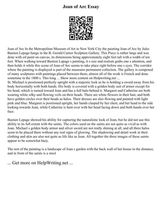Joan of Arc Essay
Joan of Arc In the Metropolitan Museum of Art in New York City the painting Joan of Arc by Jules
Bastien Lepage hangs in the B. Gerald Cantor Sculpture Gallery. This Piece is rather large and was
done with oil paint on canvas, its dimensions being approximately eight feet tall with a width of ten
feet. When walking toward Bastien Lapage s painting, it s size and realism grabs one s attention, and
then holds it while this scene of Joan of Arc seems to take place right before one s eyes. The corridor
where the painting is displayed is part of the museums permanent collection. The gallery is composed
of many sculptures with paintings placed between them; almost all of the work is French and done
sometime in the 1800 s. This long ... Show more content on Helpwriting.net ...
St. Michael is positioned perfectly upright with a majestic look as he is holding a sword away from his
body horizontally with both hands. His body is covered with a golden body suit of armor except for
his head, which is turned toward Joan and has a full halo behind it. Margaret and Catherine are both
wearing white silky and flowing veils on their heads. There are white flowers in their hair, and both
have golden circles over their heads as halos. Their dresses are also flowing and painted with light
pink and blue. Margaret is positioned upright, her hands clasped by her chest, and her head to the side
looking towards Joan, while Catherine is bent over with her head facing down and both hands over her
face.
Bastien Lepage showed his ability for capturing the naturalistic look of Joan, but he did not use this
ability to its full extent with the saints. The colors used on the saints are not quite as vivid as with
Joan. Michael s golden body armor and silver sword are not really shining at all, and all three halos
seem to be placed there without any real signs of glowing. The shadowing and detail work in their
clothing and skin are also not quite as life like as Joan. All together the three images of these saints
appear to be somewhat hazy.
The rest of the painting is a landscape of Joan s garden with the back wall of her house in the distance,
and in front of the saints is a stool
... Get more on HelpWriting.net ...
 