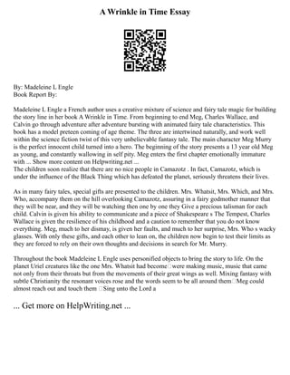 A Wrinkle in Time Essay
By: Madeleine L Engle
Book Report By:
Madeleine L Engle a French author uses a creative mixture of science and fairy tale magic for building
the story line in her book A Wrinkle in Time. From beginning to end Meg, Charles Wallace, and
Calvin go through adventure after adventure bursting with animated fairy tale characteristics. This
book has a model preteen coming of age theme. The three are intertwined naturally, and work well
within the science fiction twist of this very unbelievable fantasy tale. The main character Meg Murry
is the perfect innocent child turned into a hero. The beginning of the story presents a 13 year old Meg
as young, and constantly wallowing in self pity. Meg enters the first chapter emotionally immature
with ... Show more content on Helpwriting.net ...
The children soon realize that there are no nice people in Camazotz . In fact, Camazotz, which is
under the influence of the Black Thing which has defeated the planet, seriously threatens their lives.
As in many fairy tales, special gifts are presented to the children. Mrs. Whatsit, Mrs. Which, and Mrs.
Who, accompany them on the hill overlooking Camazotz, assuring in a fairy godmother manner that
they will be near, and they will be watching then one by one they Give a precious talisman for each
child. Calvin is given his ability to communicate and a piece of Shakespeare s The Tempest, Charles
Wallace is given the resilience of his childhood and a caution to remember that you do not know
everything. Meg, much to her dismay, is given her faults, and much to her surprise, Mrs. Who s wacky
glasses. With only these gifts, and each other to lean on, the children now begin to test their limits as
they are forced to rely on their own thoughts and decisions in search for Mr. Murry.
Throughout the book Madeleine L Engle uses personified objects to bring the story to life. On the
planet Uriel creatures like the one Mrs. Whatsit had become were making music, music that came
not only from their throats but from the movements of their great wings as well. Mixing fantasy with
subtle Christianity the resonant voices rose and the words seem to be all around them Meg could
almost reach out and touch them ‘Sing unto the Lord a
... Get more on HelpWriting.net ...
 