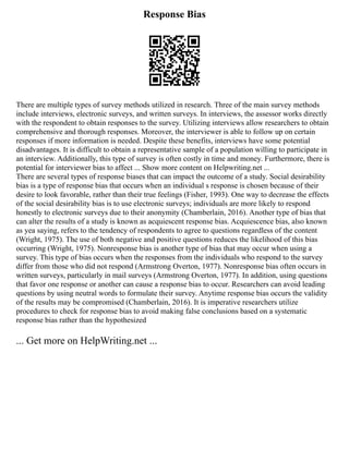 Response Bias
There are multiple types of survey methods utilized in research. Three of the main survey methods
include interviews, electronic surveys, and written surveys. In interviews, the assessor works directly
with the respondent to obtain responses to the survey. Utilizing interviews allow researchers to obtain
comprehensive and thorough responses. Moreover, the interviewer is able to follow up on certain
responses if more information is needed. Despite these benefits, interviews have some potential
disadvantages. It is difficult to obtain a representative sample of a population willing to participate in
an interview. Additionally, this type of survey is often costly in time and money. Furthermore, there is
potential for interviewer bias to affect ... Show more content on Helpwriting.net ...
There are several types of response biases that can impact the outcome of a study. Social desirability
bias is a type of response bias that occurs when an individual s response is chosen because of their
desire to look favorable, rather than their true feelings (Fisher, 1993). One way to decrease the effects
of the social desirability bias is to use electronic surveys; individuals are more likely to respond
honestly to electronic surveys due to their anonymity (Chamberlain, 2016). Another type of bias that
can alter the results of a study is known as acquiescent response bias. Acquiescence bias, also known
as yea saying, refers to the tendency of respondents to agree to questions regardless of the content
(Wright, 1975). The use of both negative and positive questions reduces the likelihood of this bias
occurring (Wright, 1975). Nonresponse bias is another type of bias that may occur when using a
survey. This type of bias occurs when the responses from the individuals who respond to the survey
differ from those who did not respond (Armstrong Overton, 1977). Nonresponse bias often occurs in
written surveys, particularly in mail surveys (Armstrong Overton, 1977). In addition, using questions
that favor one response or another can cause a response bias to occur. Researchers can avoid leading
questions by using neutral words to formulate their survey. Anytime response bias occurs the validity
of the results may be compromised (Chamberlain, 2016). It is imperative researchers utilize
procedures to check for response bias to avoid making false conclusions based on a systematic
response bias rather than the hypothesized
... Get more on HelpWriting.net ...
 