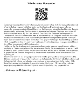 Who Invented Gunpowder
Gunpowder was one of the most revolutionary inventions in warfare. It shifted many different aspects
of war including weapons, battlefield tactics and fortifications. Even though gunpowder and
gunpowder weaponry originated from China it was the Europeans who utilized and invested the most
into gunpowder technology. This investment in weaponry is what made Europeans more powerful
than the rest of the world. By the 15th, 16th and 17th century the Europeans had surpassed the
Chinese in the construction of firearms. One of the reasons why the Europeans drove this innovation
was because of the amount of wars that were fought in Europe during this time period. More wars
meant more investments in weapons and tactics. Thus gunpowder brought about a military revolution
which changed the system in which wars were fought. From the beginnings of gunpowder in China to
it s ... Show more content on Helpwriting.net ...
I will argue that the development of gunpowder and gunpowder weapons brought about a military
revolution in Europe which changed the way wars were fought. The areas of change in warfare I will
be focusing on are ground warfare, naval warfare and siege warfare. I will also look at the beginnings
of gunpowder in China as it is important to understand on the basis on which the Europeans were
expanding on.
The specifics on when and how gunpowder was invented is greatly debated among historians. The
different constituents of gunpowder were known as far back as the 1st Century CE. Charcoal was used
for heating while sulphur and saltpeter were mentioned in texts dating from the 1st century BCE.
Some historians suggest that taoist alchemist during the third century CE knew of the explosive
property of gunpowder but this can t be proven. According to Wang Ling gunpowder was
... Get more on HelpWriting.net ...
 