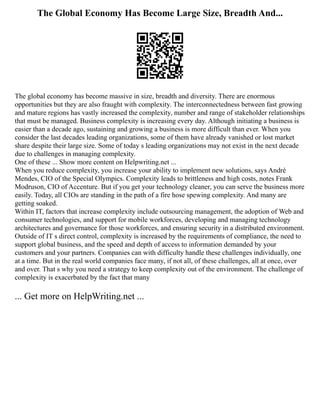 The Global Economy Has Become Large Size, Breadth And...
The global economy has become massive in size, breadth and diversity. There are enormous
opportunities but they are also fraught with complexity. The interconnectedness between fast growing
and mature regions has vastly increased the complexity, number and range of stakeholder relationships
that must be managed. Business complexity is increasing every day. Although initiating a business is
easier than a decade ago, sustaining and growing a business is more difficult than ever. When you
consider the last decades leading organizations, some of them have already vanished or lost market
share despite their large size. Some of today s leading organizations may not exist in the next decade
due to challenges in managing complexity.
One of these ... Show more content on Helpwriting.net ...
When you reduce complexity, you increase your ability to implement new solutions, says André
Mendes, CIO of the Special Olympics. Complexity leads to brittleness and high costs, notes Frank
Modruson, CIO of Accenture. But if you get your technology cleaner, you can serve the business more
easily. Today, all CIOs are standing in the path of a fire hose spewing complexity. And many are
getting soaked.
Within IT, factors that increase complexity include outsourcing management, the adoption of Web and
consumer technologies, and support for mobile workforces, developing and managing technology
architectures and governance for those workforces, and ensuring security in a distributed environment.
Outside of IT s direct control, complexity is increased by the requirements of compliance, the need to
support global business, and the speed and depth of access to information demanded by your
customers and your partners. Companies can with difficulty handle these challenges individually, one
at a time. But in the real world companies face many, if not all, of these challenges, all at once, over
and over. That s why you need a strategy to keep complexity out of the environment. The challenge of
complexity is exacerbated by the fact that many
... Get more on HelpWriting.net ...
 