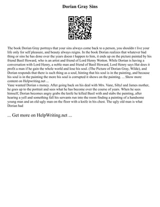 Dorian Gray Sins
The book Dorian Gray portrays that your sins always come back to a person, you shouldn t live your
life only for self pleasure, and beauty always reigns. In the book Dorian realizes that whatever bad
thing or sins he has done over the years doesn t happen to him, it ends up on the picture painted by his
friend Basil Howard, who is an artist and friend of Lord Henry Wotton. While Dorian is having a
conversation with Lord Henry, a noble man and friend of Basil Howard, Lord Henry says Hat does it
profit a man if he gain the whole world and lose his soul. (The Picture of Dorian Gray, Wilde), and
Dorian responds that there is such thing as a soul, hinting that his soul is in the painting, and because
his soul is in the painting the more his soul is corrupted it shows on the painting. ... Show more
content on Helpwriting.net ...
Vane wanted Dorian s money. After going back on his deal with Mrs. Vane, Sibyl and James mother,
he goes up to the portrait and sees what he has become over the course of years. When he sees
himself, Dorian becomes angry grabs the knife he killed Basil with and stabs the painting, after
hearing a yell and something fall his servants run into the room finding a painting of a handsome
young man and an old ugly man on the floor with a knife in his chest. The ugly old man is what
Dorian had
... Get more on HelpWriting.net ...
 