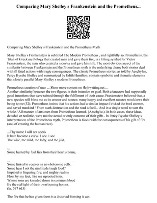 Comparing Mary Shelley s Frankenstein and the Prometheus...
Comparing Mary Shelley s Frankenstein and the Prometheus Myth
Mary Shelley s Frankenstein is subtitled The Modern Prometheus , and rightfully so. Prometheus, the
Titan of Greek mythology that created man and gave them fire, is a fitting symbol for Victor
Frankenstein, the man who created a monster and gave him life. The most obvious aspect of the
similarity between Frankenstein and the Prometheus myth is the underlying theme both stories deal
with ill fated actions with tragic consequences. The classic Prometheus stories, as told by Aeschylus,
Percy Bysshe Shelley and summarized by Edith Hamilton, contain symbolic and thematic elements
that closely parallel Mary Shelley s modern Prometheus.
Prometheus creation of man ... Show more content on Helpwriting.net ...
Another similarity between the two figures is their intention or goal. Both characters had supposedly
good intentions that were tainted through the fulfilment of their cause. Frankenstein believed that, a
new species will bless me as its creator and source; many happy and excellent natures would owe their
being to me (32). Prometheus insists that his actions had a similar impact I risked the bord attempt,
and saved mankind / From stark destruction and the road to hell... And in a single word to sum the
whole / All manner of arts men from Prometheus learned. (Aeschylus). In both cases, these ideas,
deluded or realistic, were not the actual or only outcome of their gifts . In Percy Bysshe Shelley s
interpretation of the Prometheus myth, Prometheus is faced with the consequences of his gift of fire
(and of creating the human race).
...Thy name I will not speak
It hath become a curse. I see, I see
The wise, the mild, the lofty, and the just,
...
Some hunted by foul lies from their heart s home,
...
Some linked to corpses in unwholesome cells;
Some hear I not the multitude laugh loud?
Impaled in lingering fire; and mighty realms
Float by my feet, like sea uprooted isles,
Whose sons are kneaded down in common blood
By the red light of their own burning homes.
(ln. 597 615)
The fire that he has given them is a distorted blessing it can
 