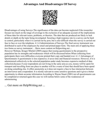 Advantages And Disadvantages Of Survey
Disadvantages of using Surveys The significance of the data can become neglected if the researcher
focuses too much on the range of coverage to the exclusion of an adequate account of the implications
of those data for relevant issues, problems, or theories. The data that are produced are likely to lack
details or depth on the topic being investigated. Securing a high response rate to a survey can be hard
to control, particularly when it is carried out by post, but is also difficult when the survey is carried out
face to face or over the telephone. 4.1.4 Administrations of Surveys The final survey instrument was
distributed to each of the employees by email and printed paper form. The main aim of applying these
two forms as survey instrument ... Show more content on Helpwriting.net ...
However Welman, Kruger Mitchel (2005) argues that issuing questionnaire to the prospective
population has its strengths and weaknesses which will be discussed below.When collecting from
participants there were difficulties everyone printed their copy and handed over. 6.1.3 Advantages of
Questionnaire A questionnaire is less expensive; it saves time and financial resources. However, if it is
administered collectively to the selected population under study becomes expensive method of data
collection,because if your respondents are not living in the same area as you, money will be spent for
transport and travelling from one place to another will be a waste of time that should have been spend
on doing something else. It offers anonymity as it does not require a face to face interaction between
an interviewer and a respondent. It is mostly relevant to some sensitive questions and it gives a better
opportunity to obtain accurate information.According to Wayne Stuart (2001) not all questionnaire can
be completed or returned again this case we will outline below some of the weaknesses of
administering
... Get more on HelpWriting.net ...
 