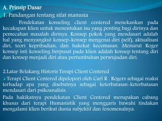 A. Prinsip Dasar
1. Pandangan tentang sifat manusia
Pendekatan konseling client centered menekankan pada
kecakapan klien untuk menentukan isu yang penting bagi dirinya dan
pemecahan masalah dirinya. Konsep pokok yang mendasari adalah
hal yang menyangkut konsep-konsep mengenai diri (self), aktualisasi
diri, teori kepribadian, dan hakekat kecemasan. Menurut Roger
konsep inti konseling berpusat pada klien adalah konsep tentang diri
dan konsep menjadi diri atau pertumbuhan perwujudan diri.
2.Latar Belakang Historis Terapi Client Centered
Terapi Client Centered dipelopori oleh Carl R . Rogers sebagai reaksi
terhadap apa yang disebutnya sebagai keterbatasan-keterbatasan
mendasari dari psikoanalisis.
Pada hakikatnya pendekatan Client Centered merupakan cabang
khusus dari terapi Humanistik yang menggaris bawahi tindakan
mengalami klien berikut dunia subjektif dan fenomenalnya.
 