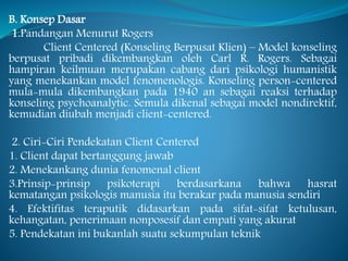 B. Konsep Dasar
1.Pandangan Menurut Rogers
Client Centered (Konseling Berpusat Klien) – Model konseling
berpusat pribadi dikembangkan oleh Carl R. Rogers. Sebagai
hampiran keilmuan merupakan cabang dari psikologi humanistik
yang menekankan model fenomenologis. Konseling person-centered
mula-mula dikembangkan pada 1940 an sebagai reaksi terhadap
konseling psychoanalytic. Semula dikenal sebagai model nondirektif,
kemudian diubah menjadi client-centered.
2. Ciri-Ciri Pendekatan Client Centered
1. Client dapat bertanggung jawab
2. Menekankang dunia fenomenal client
3.Prinsip-prinsip psikoterapi berdasarkana bahwa hasrat
kematangan psikologis manusia itu berakar pada manusia sendiri
4. Efektifitas teraputik didasarkan pada sifat-sifat ketulusan,
kehangatan, penerimaan nonposesif dan empati yang akurat
5. Pendekatan ini bukanlah suatu sekumpulan teknik
 