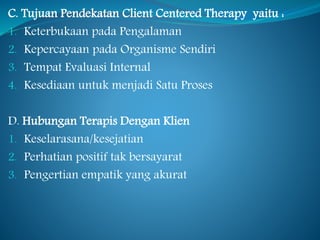 C. Tujuan Pendekatan Client Centered Therapy yaitu :
1. Keterbukaan pada Pengalaman
2. Kepercayaan pada Organisme Sendiri
3. Tempat Evaluasi Internal
4. Kesediaan untuk menjadi Satu Proses
D. Hubungan Terapis Dengan Klien
1. Keselarasana/kesejatian
2. Perhatian positif tak bersayarat
3. Pengertian empatik yang akurat
 