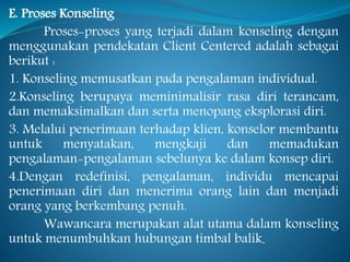 E. Proses Konseling
Proses-proses yang terjadi dalam konseling dengan
menggunakan pendekatan Client Centered adalah sebagai
berikut :
1. Konseling memusatkan pada pengalaman individual.
2.Konseling berupaya meminimalisir rasa diri terancam,
dan memaksimalkan dan serta menopang eksplorasi diri.
3. Melalui penerimaan terhadap klien, konselor membantu
untuk menyatakan, mengkaji dan memadukan
pengalaman-pengalaman sebelunya ke dalam konsep diri.
4.Dengan redefinisi, pengalaman, individu mencapai
penerimaan diri dan menerima orang lain dan menjadi
orang yang berkembang penuh.
Wawancara merupakan alat utama dalam konseling
untuk menumbuhkan hubungan timbal balik.
 
