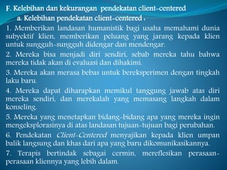 F. Kelebihan dan kekurangan pendekatan client-centered
a. Kelebihan pendekatan client-centered :
1. Memberikan landasan humanistik bagi usaha memahami dunia
subyektif klien, memberikan peluang yang jarang kepada klien
untuk sungguh-sungguh didengar dan mendengar.
2. Mereka bisa menjadi diri sendiri, sebab mereka tahu bahwa
mereka tidak akan di evaluasi dan dihakimi.
3. Mereka akan merasa bebas untuk bereksperimen dengan tingkah
laku baru.
4. Mereka dapat diharapkan memikul tanggung jawab atas diri
mereka sendiri, dan merekalah yang memasang langkah dalam
konseling.
5. Mereka yang menetapkan bidang-bidang apa yang mereka ingin
mengeksplorasinya di atas landasan tujuan-tujuan bagi perubahan.
6. Pendekatan Client-Centered menyajikan kepada klien umpan
balik langsung dan khas dari apa yang baru dikomunikasikannya.
7. Terapis bertindak sebagai cermin, mereflesikan perasaan-
perasaan kliennya yang lebih dalam.
 