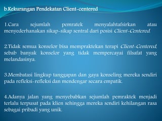 b.Kekurangan Pendekatan Client-centered
1.Cara sejumlah pemratek menyalahtafsirkan atau
menyederhanakan sikap-sikap sentral dari posisi Client-Centered.
2.Tidak semua konselor bisa mempraktekan terapi Client-Centered,
sebab banyak konselor yang tidak mempercayai filsafat yang
melandasinya.
3.Membatasi lingkup tanggapan dan gaya konseling mereka sendiri
pada refleksi-refleksi dan mendengar secara empatik.
4.Adanya jalan yang menyebabkan sejumlah pemraktek menjadi
terlalu terpusat pada klien sehingga mereka sendiri kehilangan rasa
sebagai pribadi yang unik.
 