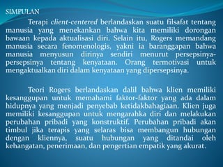 SIMPULAN
Terapi client-centered berlandaskan suatu filsafat tentang
manusia yang menekankan bahwa kita memiliki dorongan
bawaan kepada aktualisasi diri. Selain itu, Rogers memandang
manusia secara fenomenologis, yakni ia baranggapan bahwa
manusia menyusun dirinya sendiri menurut persepsinya-
persepsinya tentang kenyataan. Orang termotivasi untuk
mengaktualkan diri dalam kenyataan yang dipersepsinya.
Teori Rogers berlandaskan dalil bahwa klien memiliki
kesanggupan untuk memahami faktor-faktor yang ada dalam
hidupnya yang menjadi penyebab ketidakbahagiaan. Klien juga
memiliki kesanggupan untuk mengarahka diri dan melakukan
perubahan pribadi yang konstruktif. Perubahan pribadi akan
timbul jika terapis yang selaras bisa membangun hubungan
dengan kliennya, suatu hubungan yang ditandai oleh
kehangatan, penerimaan, dan pengertian empatik yang akurat.
 