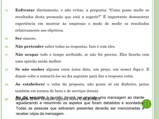 14. Enfrentar diretamente, e não evitar, a pergunta: “Como posso medir os
resultados desta promoção que está a sugerir?” É importante demonstrar
experiência em mostrar às empresas o modo de medir os resultados
relativamente aos objetivos.
15. Ser sincero.
16. Não pretender saber todas as respostas. Isso é com eles.
17. Não ocupar todo o tempo atribuído, se não for preciso. Eles ficarão com
uma opinião ainda melhor.
18. Se não souber alguma coisa (uma data, um preço, um nome) diga-o. E
depois volte a contactá-los no dia seguinte para dar a resposta certa.
19. Ao estabelecer o valor da proposta, não pense só em dinheiro, pense
também em termos de bens e de serviços (troca).
20. Depois de ter vendido alguma coisa CALE-SE!!!No dia seguinte à reunião deverá ser enviada uma mensagem ao cliente
agradecendo e resumindo os aspetos que foram debatidos e acordados.
Todas as pessoas que estiveram presentes deverão ser mencionadas e
receber cópia da mensagem.
 