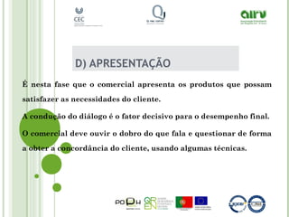 D) APRESENTAÇÃO
É nesta fase que o comercial apresenta os produtos que possam
satisfazer as necessidades do cliente.
A condução do diálogo é o fator decisivo para o desempenho final.
O comercial deve ouvir o dobro do que fala e questionar de forma
a obter a concordância do cliente, usando algumas técnicas.
 