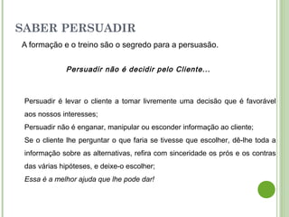 SABER PERSUADIR
A formação e o treino são o segredo para a persuasão.
Persuadir não é decidir pelo Cliente...
Persuadir é levar o cliente a tomar livremente uma decisão que é favorável
aos nossos interesses;
Persuadir não é enganar, manipular ou esconder informação ao cliente;
Se o cliente lhe perguntar o que faria se tivesse que escolher, dê-lhe toda a
informação sobre as alternativas, refira com sinceridade os prós e os contras
das várias hipóteses, e deixe-o escolher;
Essa é a melhor ajuda que lhe pode dar!
 
